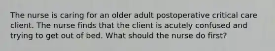 The nurse is caring for an older adult postoperative critical care client. The nurse finds that the client is acutely confused and trying to get out of bed. What should the nurse do first?