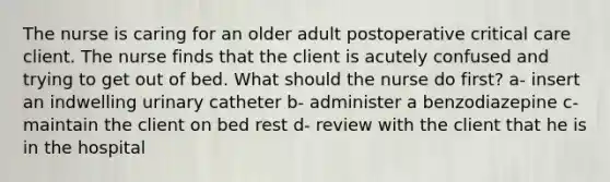 The nurse is caring for an older adult postoperative critical care client. The nurse finds that the client is acutely confused and trying to get out of bed. What should the nurse do first? a- insert an indwelling urinary catheter b- administer a benzodiazepine c- maintain the client on bed rest d- review with the client that he is in the hospital