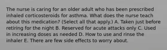 The nurse is caring for an older adult who has been prescribed inhaled corticosteroids for asthma. What does the nurse teach about this medication? (Select all that apply.) A. Taken just before retiring for the night B. Reserved for acute attacks only C. Used in increasing doses as needed D. How to use and rinse the inhaler E. There are few side effects to worry about.