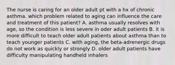 The nurse is caring for an older adult pt with a hx of chronic asthma. which problem related to aging can influence the care and treatment of this patient? A. asthma usually resolves with age, so the condition is less severe in oder adult patients B. it is more difficult to teach older adult patients about asthma than to teach younger patients C. with aging, the beta-adrenergic drugs do not work as quickly or strongly D. older adult patients have difficulty manipulating handheld inhalers