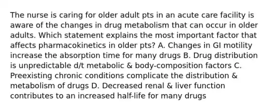 The nurse is caring for older adult pts in an acute care facility is aware of the changes in drug metabolism that can occur in older adults. Which statement explains the most important factor that affects pharmacokinetics in older pts? A. Changes in GI motility increase the absorption time for many drugs B. Drug distribution is unpredictable d/t metabolic & body-composition factors C. Preexisting chronic conditions complicate the distribution & metabolism of drugs D. Decreased renal & liver function contributes to an increased half-life for many drugs