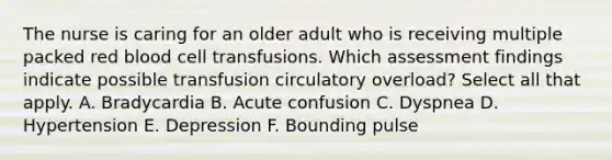 The nurse is caring for an older adult who is receiving multiple packed red blood cell transfusions. Which assessment findings indicate possible transfusion circulatory overload? Select all that apply. A. Bradycardia B. Acute confusion C. Dyspnea D. Hypertension E. Depression F. Bounding pulse