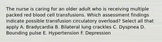 The nurse is caring for an older adult who is receiving multiple packed red blood cell transfusions. Which assessment findings indicate possible transfusion circulatory overload? Select all that apply A. Bradycardia B. Bilateral lung crackles C. Dyspnea D. Bounding pulse E. Hypertension F. Depression