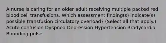 A nurse is caring for an older adult receiving multiple packed red blood cell transfusions. Which assessment finding(s) indicate(s) possible transfusion circulatory overload? (Select all that apply.) Acute confusion Dyspnea Depression Hypertension Bradycardia Bounding pulse