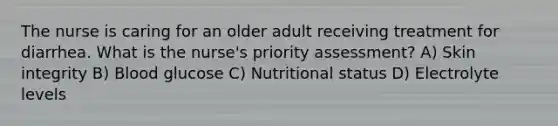 The nurse is caring for an older adult receiving treatment for diarrhea. What is the nurse's priority assessment? A) Skin integrity B) Blood glucose C) Nutritional status D) Electrolyte levels