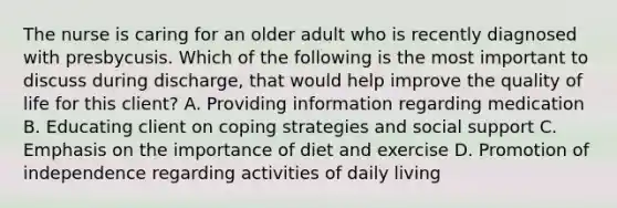 The nurse is caring for an older adult who is recently diagnosed with presbycusis. Which of the following is the most important to discuss during discharge, that would help improve the quality of life for this client? A. Providing information regarding medication B. Educating client on coping strategies and social support C. Emphasis on the importance of diet and exercise D. Promotion of independence regarding activities of daily living