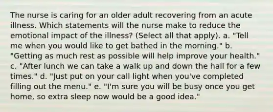 The nurse is caring for an older adult recovering from an acute illness. Which statements will the nurse make to reduce the emotional impact of the illness? (Select all that apply). a. "Tell me when you would like to get bathed in the morning." b. "Getting as much rest as possible will help improve your health." c. "After lunch we can take a walk up and down the hall for a few times." d. "Just put on your call light when you've completed filling out the menu." e. "I'm sure you will be busy once you get home, so extra sleep now would be a good idea."