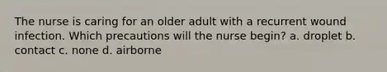 The nurse is caring for an older adult with a recurrent wound infection. Which precautions will the nurse begin? a. droplet b. contact c. none d. airborne