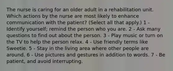 The nurse is caring for an older adult in a rehabilitation unit. Which actions by the nurse are most likely to enhance communication with the patient? (Select all that apply.) 1 - Identify yourself; remind the person who you are. 2 - Ask many questions to find out about the person. 3 - Play music or turn on the TV to help the person relax. 4 - Use friendly terms like Sweetie. 5 - Stay in the living area where other people are around. 6 - Use pictures and gestures in addition to words. 7 - Be patient, and avoid interrupting.