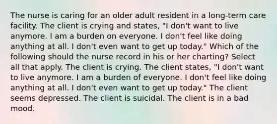 The nurse is caring for an older adult resident in a long-term care facility. The client is crying and states, "I don't want to live anymore. I am a burden on everyone. I don't feel like doing anything at all. I don't even want to get up today." Which of the following should the nurse record in his or her charting? Select all that apply. The client is crying. The client states, "I don't want to live anymore. I am a burden of everyone. I don't feel like doing anything at all. I don't even want to get up today." The client seems depressed. The client is suicidal. The client is in a bad mood.