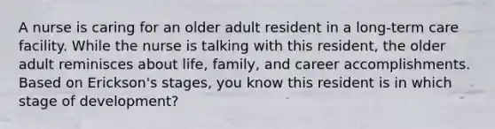 A nurse is caring for an older adult resident in a long-term care facility. While the nurse is talking with this resident, the older adult reminisces about life, family, and career accomplishments. Based on Erickson's stages, you know this resident is in which stage of development?