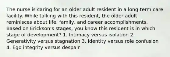 The nurse is caring for an older adult resident in a long-term care facility. While talking with this resident, the older adult reminisces about life, family, and career accomplishments. Based on Erickson's stages, you know this resident is in which stage of development? 1. Intimacy versus isolation 2. Generativity versus stagnation 3. Identity versus role confusion 4. Ego integrity versus despair