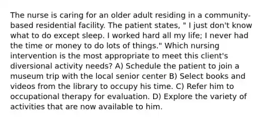 The nurse is caring for an older adult residing in a community-based residential facility. The patient states, " I just don't know what to do except sleep. I worked hard all my life; I never had the time or money to do lots of things." Which nursing intervention is the most appropriate to meet this client's diversional activity needs? A) Schedule the patient to join a museum trip with the local senior center B) Select books and videos from the library to occupy his time. C) Refer him to occupational therapy for evaluation. D) Explore the variety of activities that are now available to him.