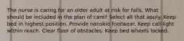 The nurse is caring for an older adult at risk for falls. What should be included in the plan of care? Select all that apply. Keep bed in highest position. Provide nonskid footwear. Keep call light within reach. Clear floor of obstacles. Keep bed wheels locked.