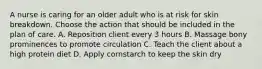 A nurse is caring for an older adult who is at risk for skin breakdown. Choose the action that should be included in the plan of care. A. Reposition client every 3 hours B. Massage bony prominences to promote circulation C. Teach the client about a high protein diet D. Apply cornstarch to keep the skin dry