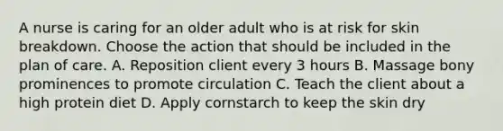 A nurse is caring for an older adult who is at risk for skin breakdown. Choose the action that should be included in the plan of care. A. Reposition client every 3 hours B. Massage bony prominences to promote circulation C. Teach the client about a high protein diet D. Apply cornstarch to keep the skin dry