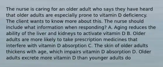 The nurse is caring for an older adult who says they have heard that older adults are especially prone to vitamin D deficiency. The client wants to know more about this. The nurse should include what information when responding? A. Aging reduces the ability of the liver and kidneys to activate vitamin D B. Older adults are more likely to take prescription medicines that interfere with vitamin D absorption C. The skin of older adults thickens with age, which impairs vitamin D absorption D. Older adults excrete more vitamin D than younger adults do