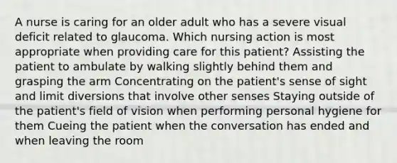 A nurse is caring for an older adult who has a severe visual deficit related to glaucoma. Which nursing action is most appropriate when providing care for this patient? Assisting the patient to ambulate by walking slightly behind them and grasping the arm Concentrating on the patient's sense of sight and limit diversions that involve other senses Staying outside of the patient's field of vision when performing personal hygiene for them Cueing the patient when the conversation has ended and when leaving the room