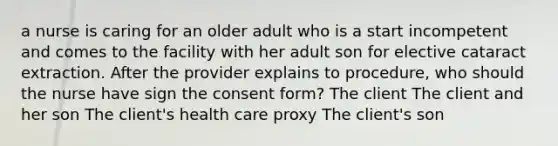 a nurse is caring for an older adult who is a start incompetent and comes to the facility with her adult son for elective cataract extraction. After the provider explains to procedure, who should the nurse have sign the consent form? The client The client and her son The client's health care proxy The client's son