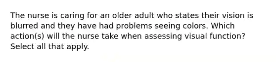 The nurse is caring for an older adult who states their vision is blurred and they have had problems seeing colors. Which action(s) will the nurse take when assessing visual function? Select all that apply.