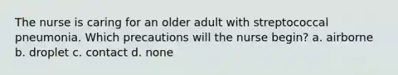 The nurse is caring for an older adult with streptococcal pneumonia. Which precautions will the nurse begin? a. airborne b. droplet c. contact d. none