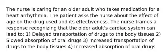 The nurse is caring for an older adult who takes medication for a heart arrhythmia. The patient asks the nurse about the effect of age on the drug used and its effectiveness. The nurse frames a response recognizing that the older adult's cardiac system can lead to: 1) Delayed transportation of drugs to the body tissues 2) Slowed absorption of oral drugs 3) Increased transportation of drugs to the body tissues 4) Increased absorption of oral drugs