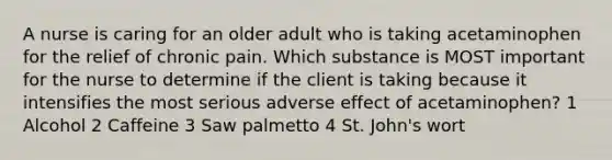 A nurse is caring for an older adult who is taking acetaminophen for the relief of chronic pain. Which substance is MOST important for the nurse to determine if the client is taking because it intensifies the most serious adverse effect of acetaminophen? 1 Alcohol 2 Caffeine 3 Saw palmetto 4 St. John's wort