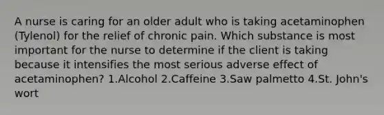 A nurse is caring for an older adult who is taking acetaminophen (Tylenol) for the relief of chronic pain. Which substance is most important for the nurse to determine if the client is taking because it intensifies the most serious adverse effect of acetaminophen? 1.Alcohol 2.Caffeine 3.Saw palmetto 4.St. John's wort