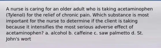 A nurse is caring for an older adult who is taking acetaminophen (Tylenol) for the relief of chronic pain. Which substance is most important for the nurse to determine if the client is taking because it intensifies the most serious adverse effect of acetaminophen? a. alcohol b. caffeine c. saw palmetto d. St. John's wort