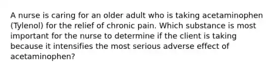 A nurse is caring for an older adult who is taking acetaminophen (Tylenol) for the relief of chronic pain. Which substance is most important for the nurse to determine if the client is taking because it intensifies the most serious adverse effect of acetaminophen?