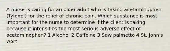 A nurse is caring for an older adult who is taking acetaminophen (Tylenol) for the relief of chronic pain. Which substance is most important for the nurse to determine if the client is taking because it intensifies the most serious adverse effect of acetaminophen? 1 Alcohol 2 Caffeine 3 Saw palmetto 4 St. John's wort