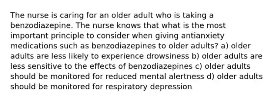 The nurse is caring for an older adult who is taking a benzodiazepine. The nurse knows that what is the most important principle to consider when giving antianxiety medications such as benzodiazepines to older adults? a) older adults are less likely to experience drowsiness b) older adults are less sensitive to the effects of benzodiazepines c) older adults should be monitored for reduced mental alertness d) older adults should be monitored for respiratory depression