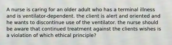 A nurse is caring for an older adult who has a terminal illness and is ventilator-dependent. the client is alert and oriented and he wants to discontinue use of the ventilator. the nurse should be aware that continued treatment against the clients wishes is a violation of which ethical principle?