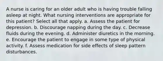 A nurse is caring for an older adult who is having trouble falling asleep at night. What nursing interventions are appropriate for this patient? Select all that apply. a. Assess the patient for depression. b. Discourage napping during the day. c. Decrease fluids during the evening. d. Administer diuretics in the morning. e. Encourage the patient to engage in some type of physical activity. f. Assess medication for side effects of sleep pattern disturbances.