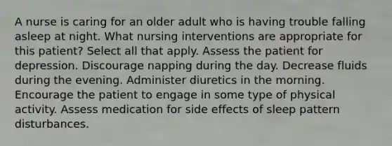 A nurse is caring for an older adult who is having trouble falling asleep at night. What nursing interventions are appropriate for this patient? Select all that apply. Assess the patient for depression. Discourage napping during the day. Decrease fluids during the evening. Administer diuretics in the morning. Encourage the patient to engage in some type of physical activity. Assess medication for side effects of sleep pattern disturbances.