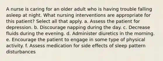 A nurse is caring for an older adult who is having trouble falling asleep at night. What nursing interventions are appropriate for this patient? Select all that apply. a. Assess the patient for depression. b. Discourage napping during the day. c. Decrease fluids during the evening. d. Administer diuretics in the morning. e. Encourage the patient to engage in some type of physical activity. f. Assess medication for side effects of sleep pattern disturbances