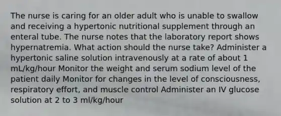 The nurse is caring for an older adult who is unable to swallow and receiving a hypertonic nutritional supplement through an enteral tube. The nurse notes that the laboratory report shows hypernatremia. What action should the nurse take? Administer a hypertonic saline solution intravenously at a rate of about 1 mL/kg/hour Monitor the weight and serum sodium level of the patient daily Monitor for changes in the level of consciousness, respiratory effort, and muscle control Administer an IV glucose solution at 2 to 3 ml/kg/hour