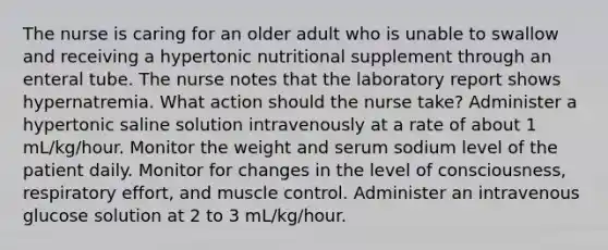 The nurse is caring for an older adult who is unable to swallow and receiving a hypertonic nutritional supplement through an enteral tube. The nurse notes that the laboratory report shows hypernatremia. What action should the nurse take? Administer a hypertonic saline solution intravenously at a rate of about 1 mL/kg/hour. Monitor the weight and serum sodium level of the patient daily. Monitor for changes in the level of consciousness, respiratory effort, and muscle control. Administer an intravenous glucose solution at 2 to 3 mL/kg/hour.