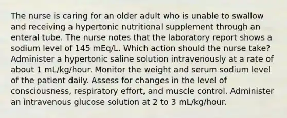 The nurse is caring for an older adult who is unable to swallow and receiving a hypertonic nutritional supplement through an enteral tube. The nurse notes that the laboratory report shows a sodium level of 145 mEq/L. Which action should the nurse take? Administer a hypertonic saline solution intravenously at a rate of about 1 mL/kg/hour. Monitor the weight and serum sodium level of the patient daily. Assess for changes in the level of consciousness, respiratory effort, and muscle control. Administer an intravenous glucose solution at 2 to 3 mL/kg/hour.