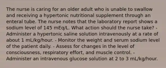 The nurse is caring for an older adult who is unable to swallow and receiving a hypertonic nutritional supplement through an enteral tube. The nurse notes that the laboratory report shows a sodium level of 145 mEq/L. What action should the nurse take? - Administer a hypertonic saline solution intravenously at a rate of about 1 mL/kg/hour. - Monitor the weight and serum sodium level of the patient daily. - Assess for changes in the level of consciousness, respiratory effort, and muscle control. - Administer an intravenous glucose solution at 2 to 3 mL/kg/hour.