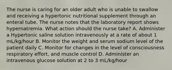 The nurse is caring for an older adult who is unable to swallow and receiving a hypertonic nutritional supplement through an enteral tube. The nurse notes that the laboratory report shows hypernatremia. What action should the nurse take? A. Administer a Hypertonic saline solution intravenously at a rate of about 1 mL/kg/hour B. Monitor the weight and serum sodium level of the patient daily C. Monitor for changes in the level of consciousness respiratory effort, and muscle control D. Administer an intravenous glucose solution at 2 to 3 mL/kg/hour