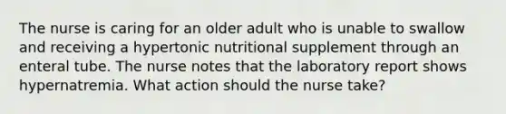 The nurse is caring for an older adult who is unable to swallow and receiving a hypertonic nutritional supplement through an enteral tube. The nurse notes that the laboratory report shows hypernatremia. What action should the nurse take?