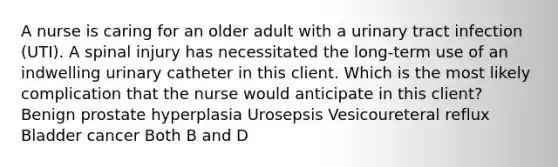 A nurse is caring for an older adult with a urinary tract infection (UTI). A spinal injury has necessitated the long-term use of an indwelling urinary catheter in this client. Which is the most likely complication that the nurse would anticipate in this client? Benign prostate hyperplasia Urosepsis Vesicoureteral reflux Bladder cancer Both B and D