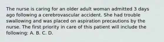 The nurse is caring for an older adult woman admitted 3 days ago following a cerebrovascular accident. She had trouble swallowing and was placed on aspiration precautions by the nurse. The first priority in care of this patient will include the following: A. B. C. D.