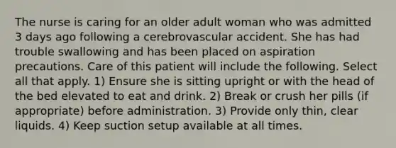 The nurse is caring for an older adult woman who was admitted 3 days ago following a cerebrovascular accident. She has had trouble swallowing and has been placed on aspiration precautions. Care of this patient will include the following. Select all that apply. 1) Ensure she is sitting upright or with the head of the bed elevated to eat and drink. 2) Break or crush her pills (if appropriate) before administration. 3) Provide only thin, clear liquids. 4) Keep suction setup available at all times.