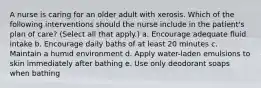 A nurse is caring for an older adult with xerosis. Which of the following interventions should the nurse include in the patient's plan of care? (Select all that apply.) a. Encourage adequate fluid intake b. Encourage daily baths of at least 20 minutes c. Maintain a humid environment d. Apply water-laden emulsions to skin immediately after bathing e. Use only deodorant soaps when bathing