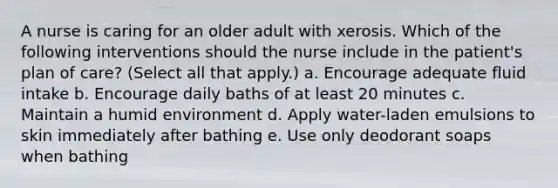 A nurse is caring for an older adult with xerosis. Which of the following interventions should the nurse include in the patient's plan of care? (Select all that apply.) a. Encourage adequate fluid intake b. Encourage daily baths of at least 20 minutes c. Maintain a humid environment d. Apply water-laden emulsions to skin immediately after bathing e. Use only deodorant soaps when bathing