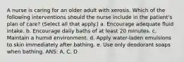 A nurse is caring for an older adult with xerosis. Which of the following interventions should the nurse include in the patient's plan of care? (Select all that apply.) a. Encourage adequate fluid intake. b. Encourage daily baths of at least 20 minutes. c. Maintain a humid environment. d. Apply water-laden emulsions to skin immediately after bathing. e. Use only deodorant soaps when bathing. ANS: A, C, D