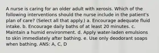 A nurse is caring for an older adult with xerosis. Which of the following interventions should the nurse include in the patient's plan of care? (Select all that apply.) a. Encourage adequate fluid intake. b. Encourage daily baths of at least 20 minutes. c. Maintain a humid environment. d. Apply water-laden emulsions to skin immediately after bathing. e. Use only deodorant soaps when bathing. ANS: A, C, D