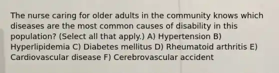 The nurse caring for older adults in the community knows which diseases are the most common causes of disability in this population? (Select all that apply.) A) Hypertension B) Hyperlipidemia C) Diabetes mellitus D) Rheumatoid arthritis E) Cardiovascular disease F) Cerebrovascular accident